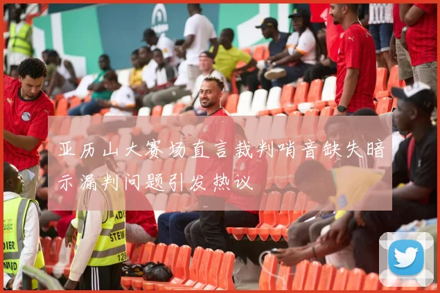 亚历山大赛场直言裁判哨音缺失暗示漏判问题引发热议