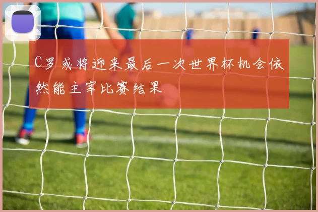 C罗或将迎来最后一次世界杯机会依然能主宰比赛结果
