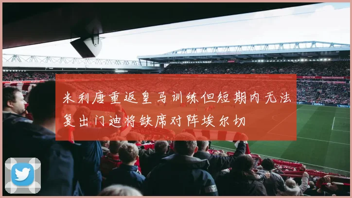 米利唐重返皇马训练但短期内无法复出门迪将缺席对阵埃尔切