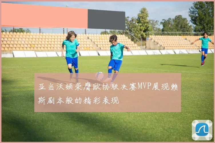 亚当沃顿荣膺欧协联决赛MVP展现赖斯剧本般的精彩表现