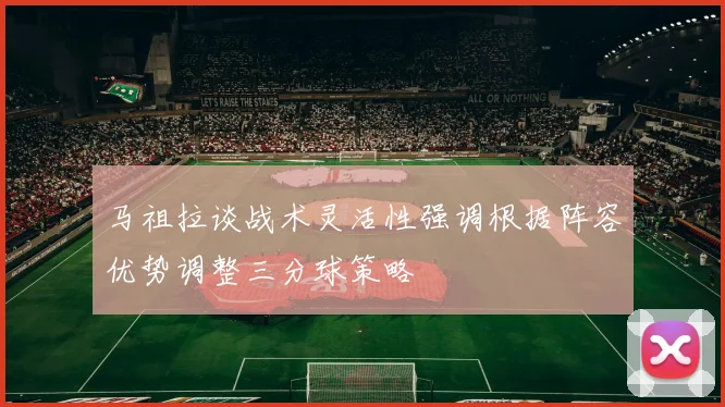 马祖拉谈战术灵活性强调根据阵容优势调整三分球策略