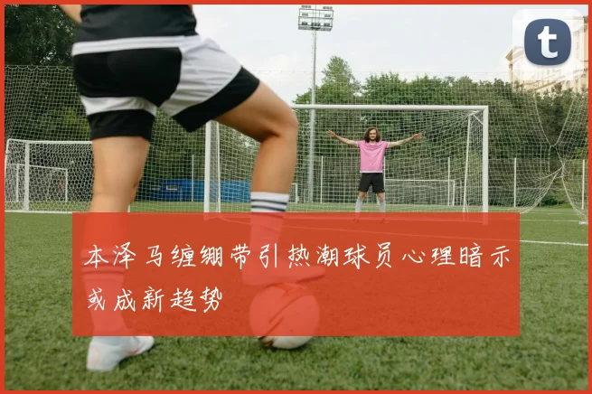 本泽马缠绷带引热潮球员心理暗示或成新趋势