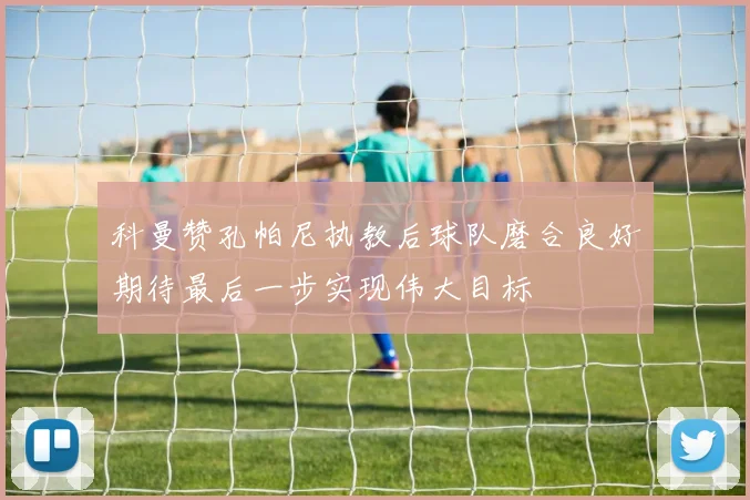 科曼赞孔帕尼执教后球队磨合良好期待最后一步实现伟大目标