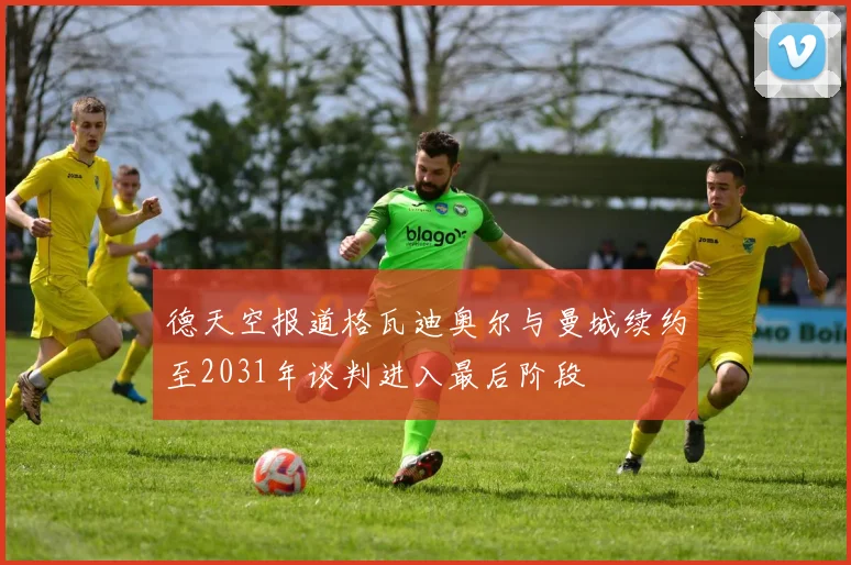 德天空报道格瓦迪奥尔与曼城续约至2031年谈判进入最后阶段