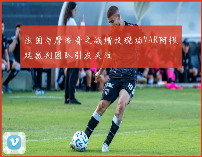 法国与摩洛哥之战增设现场VAR阿根廷裁判团队引发关注