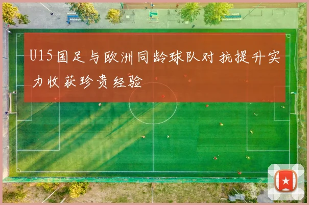 U15国足与欧洲同龄球队对抗提升实力收获珍贵经验