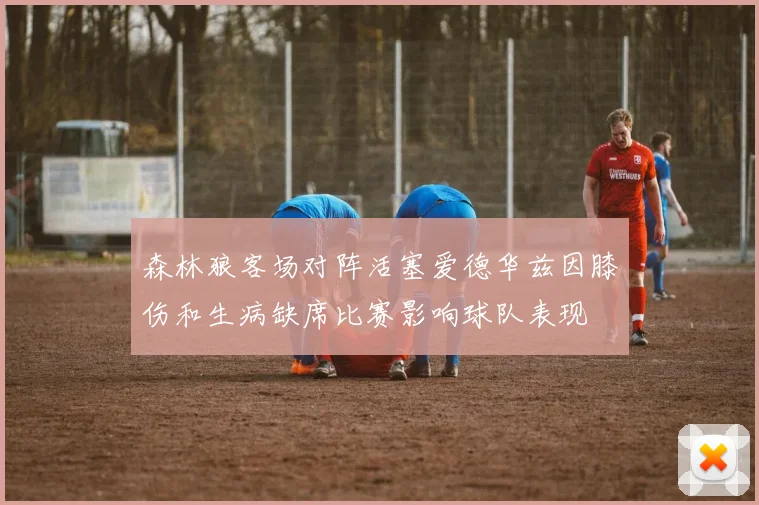 森林狼客场对阵活塞爱德华兹因膝伤和生病缺席比赛影响球队表现