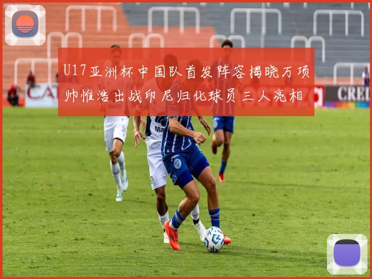 U17亚洲杯中国队首发阵容揭晓万项帅惟浩出战印尼归化球员三人亮相
