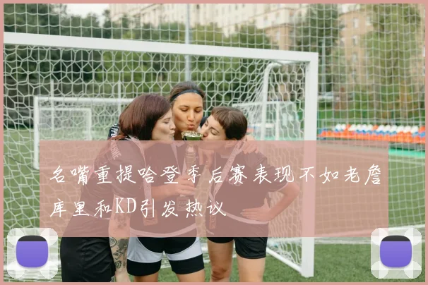 名嘴重提哈登季后赛表现不如老詹库里和KD引发热议
