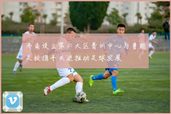 济南设立第六大区青训中心与鲁能足校携手共进推动足球发展