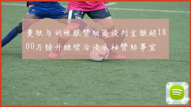 曼联与训练服赞助商谈判金额超1800万镑并继续洽谈衣袖赞助事宜
