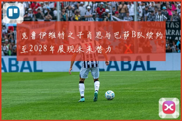 克鲁伊维特之子肖恩与巴萨B队续约至2028年展现未来潜力