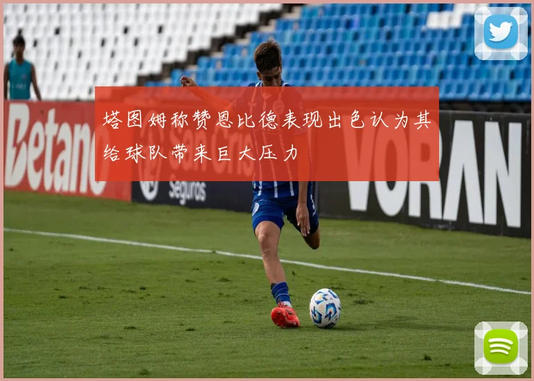 塔图姆称赞恩比德表现出色认为其给球队带来巨大压力