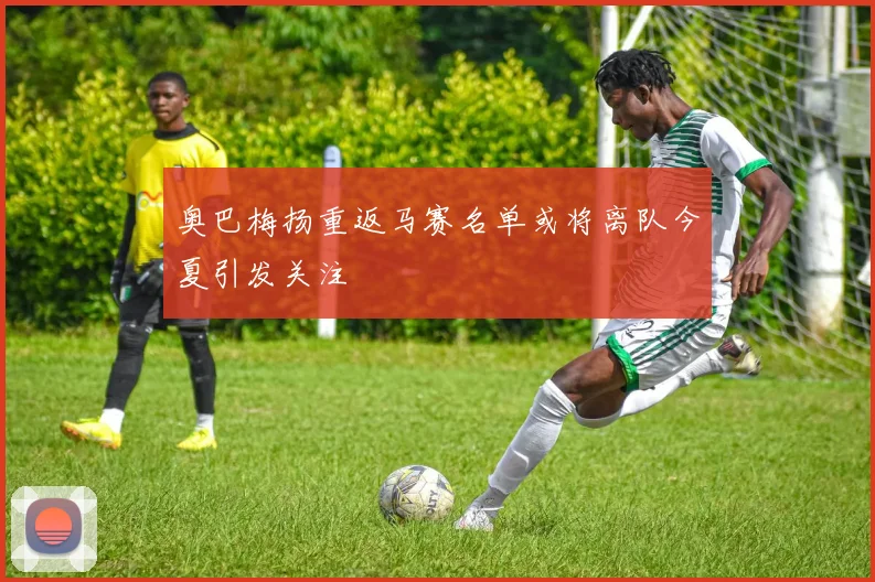 奥巴梅扬重返马赛名单或将离队今夏引发关注