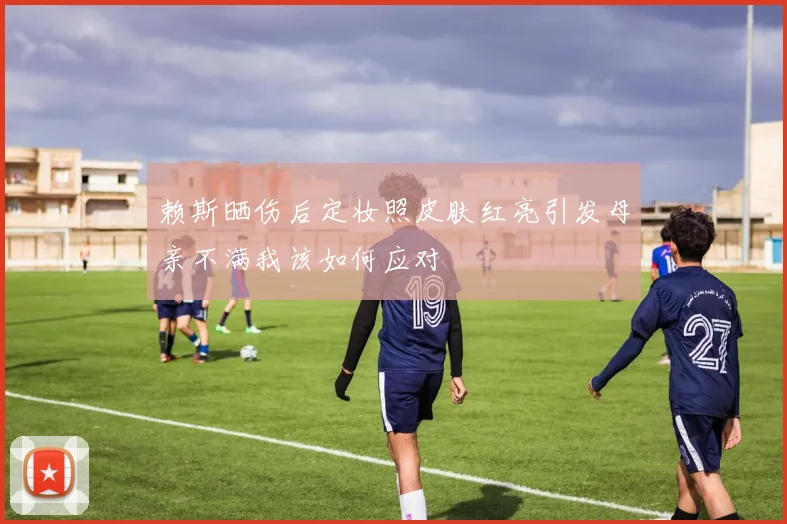 赖斯晒伤后定妆照皮肤红亮引发母亲不满我该如何应对