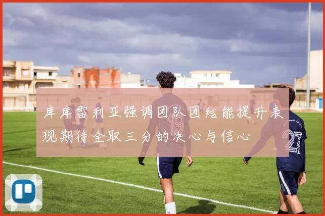 库库雷利亚强调团队团结能提升表现期待全取三分的决心与信心